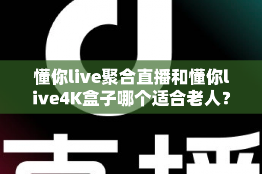 懂你live聚合直播和懂你live4K盒子哪个适合老人？为长辈挑选观影方案的超实用全攻略