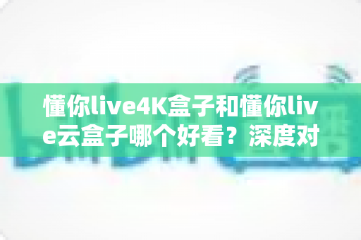 懂你live4K盒子和懂你live云盒子哪个好看?深度对比评测帮你选对不选贵 懂你live4K盒子和懂你live云盒子哪个好看?深度对比评测帮你选对不选贵