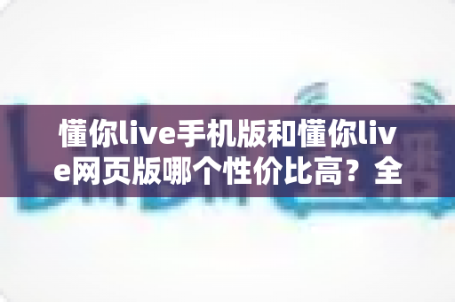 懂你live手机版和懂你live网页版哪个性价比高?全方位对比分析帮你选对版本不花冤枉钱 懂你live手机版和懂你live网页版哪个性价比高?全方位对比分析帮你选对版本不花冤枉钱