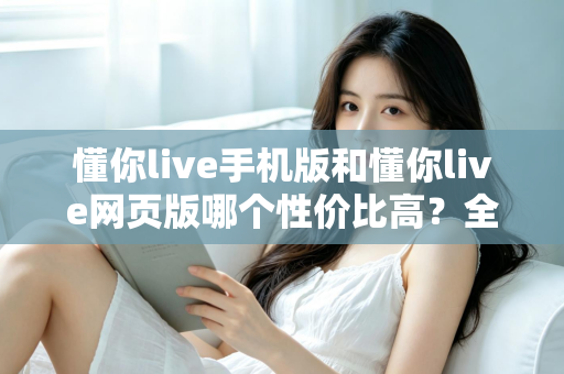 懂你live手机版和懂你live网页版哪个性价比高？全方位对比分析帮你选对版本不花冤枉钱
