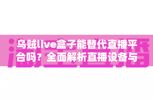 乌贼live盒子能替代直播平台吗？全面解析直播设备与传统平台的真实关系与使用价值