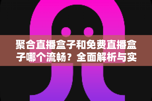 聚合直播盒子和免费直播盒子哪个流畅?全面解析与实用选购指南 聚合直播盒子和免费直播盒子哪个流畅?全面解析与实用选购指南