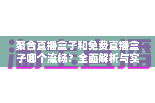 聚合直播盒子和免费直播盒子哪个流畅？全面解析与实用选购指南
