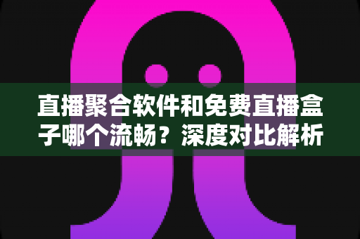 直播聚合软件和免费直播盒子哪个流畅？深度对比解析，助你选出最流畅的观看方案