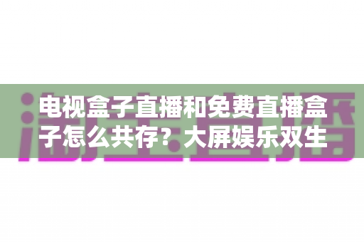 电视盒子直播和免费直播盒子怎么共存?大屏娱乐双生态共融策略与家庭选购指南全解析 电视盒子直播和免费直播盒子怎么共存?大屏娱乐双生态共融策略与家庭选购指南全解析