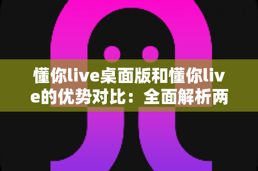 懂你live桌面版和懂你live的优势对比：全面解析两版本差异，帮你选出最适合的使用方案