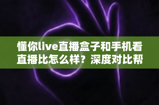 懂你live直播盒子和手机看直播比怎么样？深度对比帮你选对看直播方式