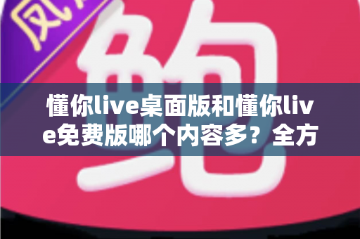 懂你live桌面版和懂你live免费版哪个内容多？全方位对比评测与选择指南