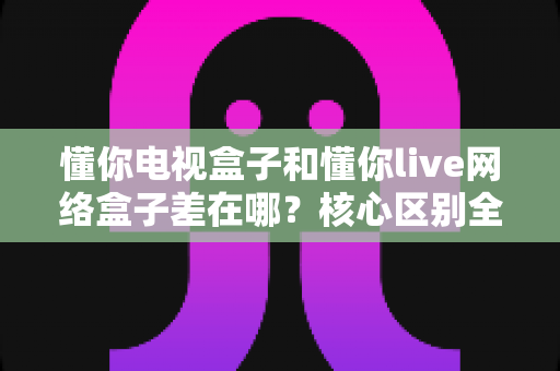懂你电视盒子和懂你live网络盒子差在哪？核心区别全面解析与家庭选购实战指南