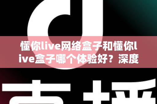 懂你live网络盒子和懂你live盒子哪个体验好？深度对比评测助你轻松选对机型