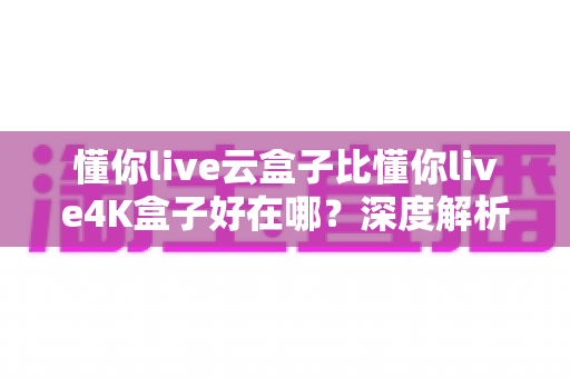 懂你live云盒子比懂你live4K盒子好在哪？深度解析云盒子五大核心优势，帮你选对不踩坑