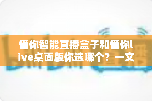 懂你智能直播盒子和懂你live桌面版你选哪个？一文读懂两者差异与选购指南