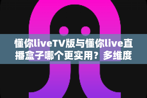 懂你liveTV版与懂你live直播盒子哪个更实用？多维度深度对比助你选对家庭观影方案