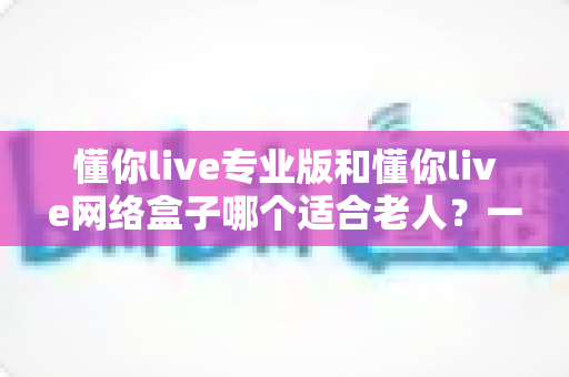 懂你live专业版和懂你live网络盒子哪个适合老人？一文看懂选购要点，让长辈看电视更省心