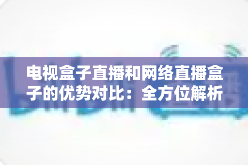 电视盒子直播和网络直播盒子的优势对比：全方位解析两大观影方案，帮你找到最适合家庭的直播设备
