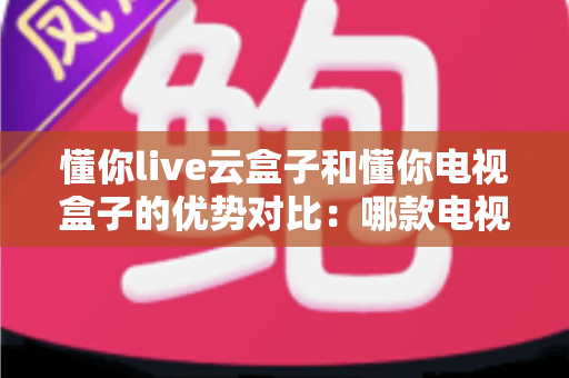 懂你live云盒子和懂你电视盒子的优势对比：哪款电视盒子更适合你的家庭娱乐需求？