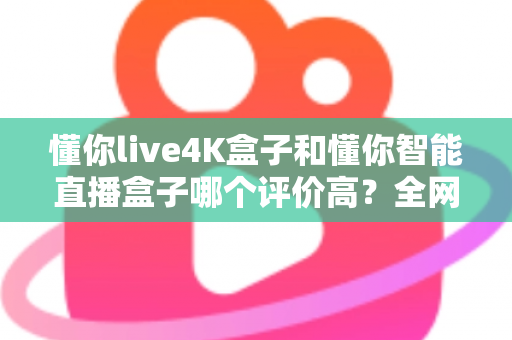 懂你live4K盒子和懂你智能直播盒子哪个评价高？全网口碑深度解析与选购避坑指南