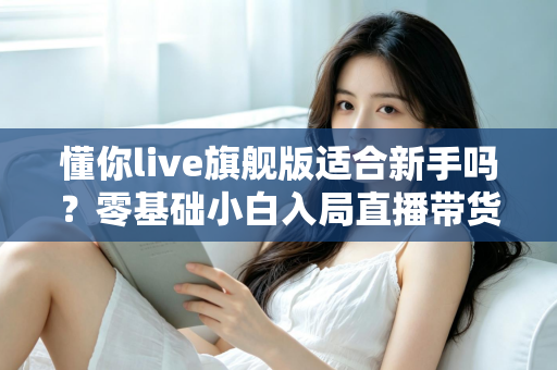 懂你live旗舰版适合新手吗？零基础小白入局直播带货的全面评测与上手指南