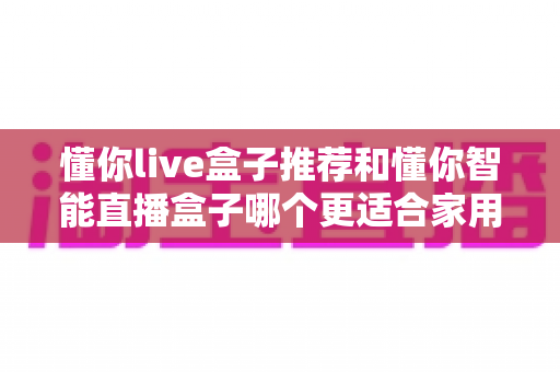 懂你live盒子推荐和懂你智能直播盒子哪个更适合家用？——两款家庭电视盒子深度对比与选购全攻略