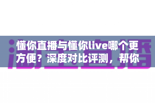 懂你直播与懂你live哪个更方便？深度对比评测，帮你一键锁定更省心的直播平台