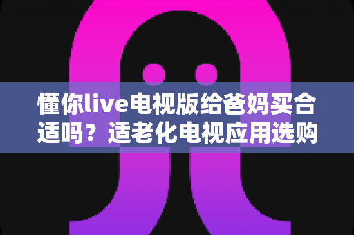 懂你live电视版给爸妈买合适吗?适老化电视应用选购全攻略与真实使用建议 懂你live电视版给爸妈买合适吗?适老化电视应用选购全攻略与真实使用建议