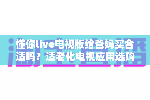 懂你live电视版给爸妈买合适吗？适老化电视应用选购全攻略与真实使用建议