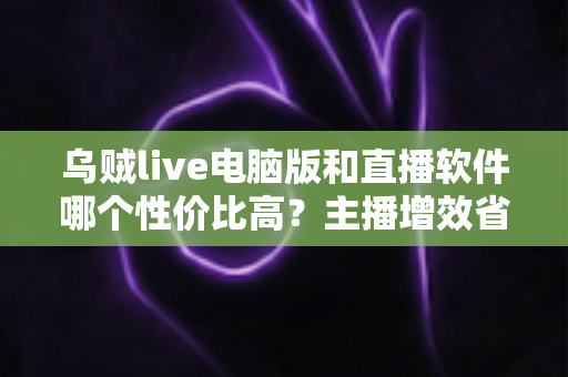 乌贼live电脑版和直播软件哪个性价比高？主播增效省钱的全维度对比指南