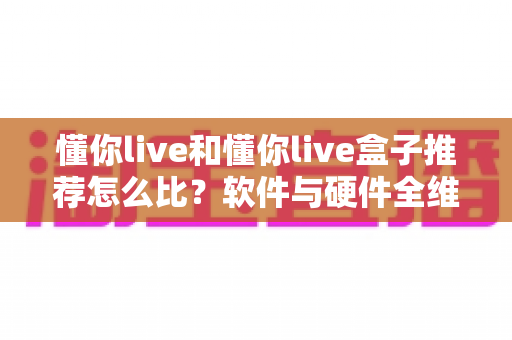 懂你live和懂你live盒子推荐怎么比？软件与硬件全维度对比选购指南