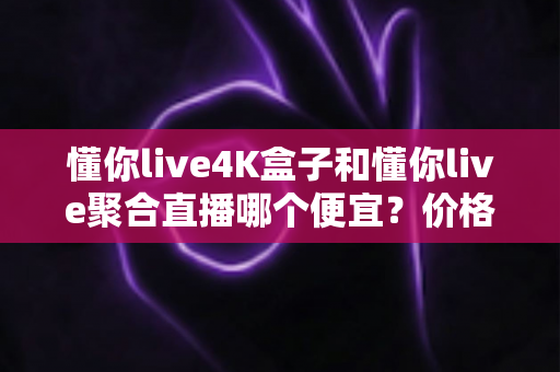 懂你live4K盒子和懂你live聚合直播哪个便宜？价格对比与选购省钱全指南