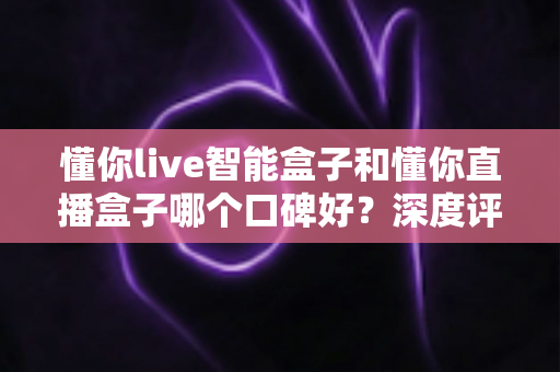 懂你live智能盒子和懂你直播盒子哪个口碑好?深度评测对比助你选对不踩坑 懂你live智能盒子和懂你直播盒子哪个口碑好?深度评测对比助你选对不踩坑