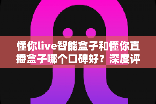 懂你live智能盒子和懂你直播盒子哪个口碑好？深度评测对比助你选对不踩坑