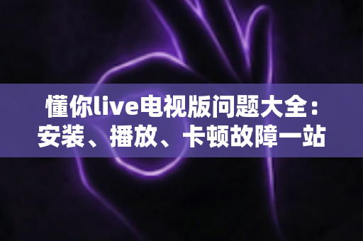 懂你live电视版问题大全：安装、播放、卡顿故障一站式排查解决指南