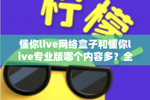 懂你live网络盒子和懂你live专业版哪个内容多?全方位深度对比解析帮你选对版本 懂你live网络盒子和懂你live专业版哪个内容多?全方位深度对比解析帮你选对版本