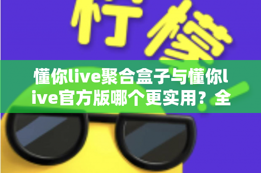 懂你live聚合盒子与懂你live官方版哪个更实用？全面深度对比评测助你轻松选对版本