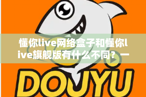 懂你live网络盒子和懂你live旗舰版有什么不同？一文看懂配置、功能与选购建议