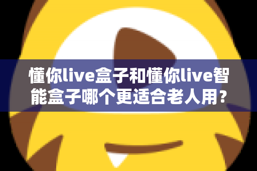 懂你live盒子和懂你live智能盒子哪个更适合老人用?一篇看懂选购门道的实用指南 懂你live盒子和懂你live智能盒子哪个更适合老人用?一篇看懂选购门道的实用指南