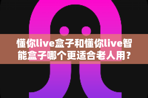 懂你live盒子和懂你live智能盒子哪个更适合老人用?一篇看懂选购门道的实用指南 懂你live盒子和懂你live智能盒子哪个更适合老人用?一篇看懂选购门道的实用指南