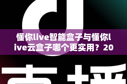 懂你live智能盒子与懂你live云盒子哪个更实用？2025最新深度对比选购指南，一文帮你选对不踩坑