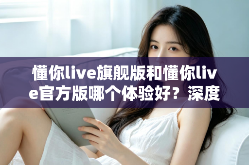 懂你live旗舰版和懂你live官方版哪个体验好？深度对比分析帮你选出最适合的版本