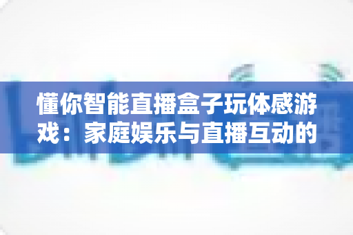 懂你智能直播盒子玩体感游戏：家庭娱乐与直播互动的全新体验指南