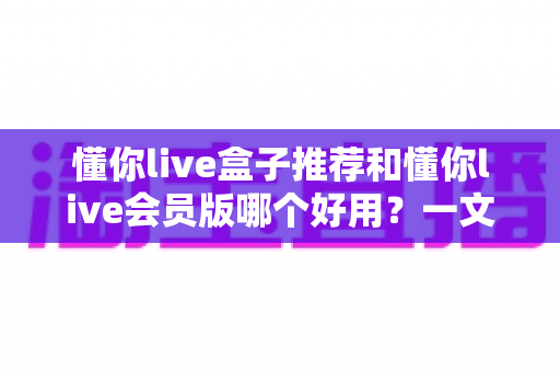 懂你live盒子推荐和懂你live会员版哪个好用？一文看懂两者差异与选购建议