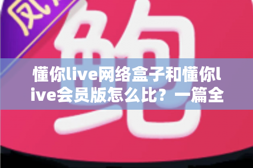 懂你live网络盒子和懂你live会员版怎么比？一篇全方位对比帮你选对不选贵