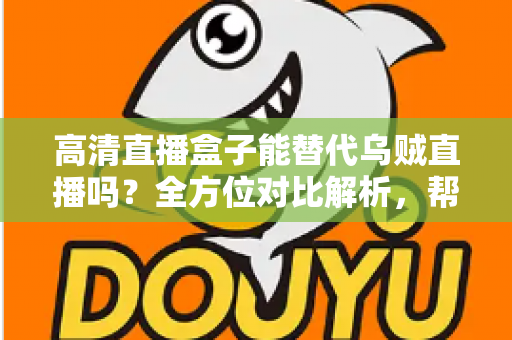 高清直播盒子能替代乌贼直播吗？全方位对比解析，帮你找到最合适的观赛方案