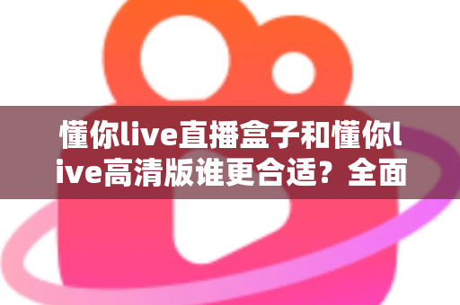 懂你live直播盒子和懂你live高清版谁更合适？全面对比解析帮你做出最佳选择