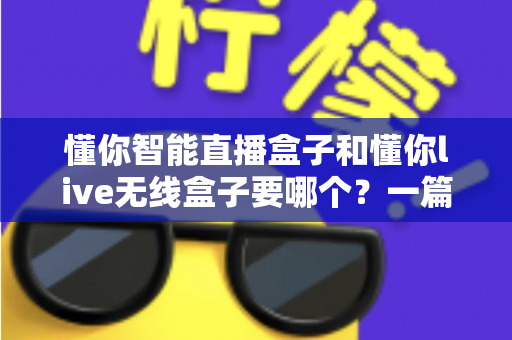 懂你智能直播盒子和懂你live无线盒子要哪个？一篇讲透选购思路的实用指南