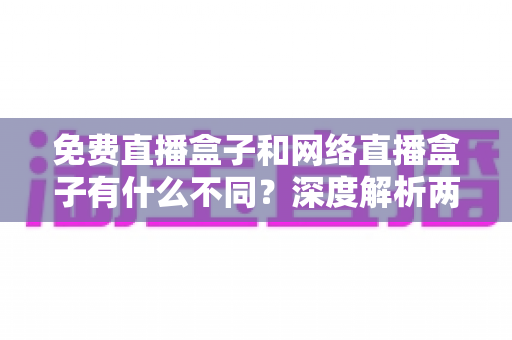 免费直播盒子和网络直播盒子有什么不同？深度解析两者区别与选购避坑指南
