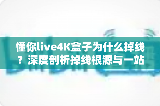 懂你live4K盒子为什么掉线？深度剖析掉线根源与一站式解决指南