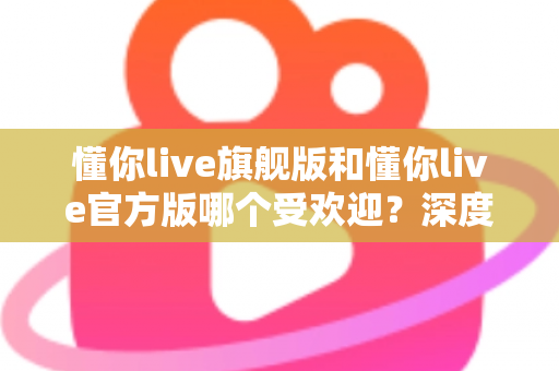 懂你live旗舰版和懂你live官方版哪个受欢迎？深度对比分析与选择指南