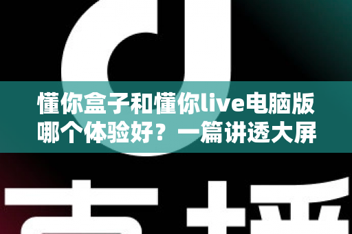 懂你盒子和懂你live电脑版哪个体验好？一篇讲透大屏与电脑端看直播的深度对比指南