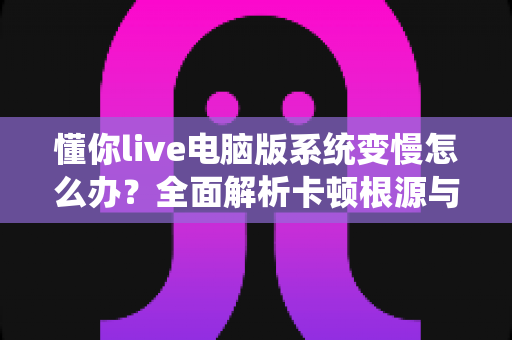 懂你live电脑版系统变慢怎么办？全面解析卡顿根源与高效优化全攻略